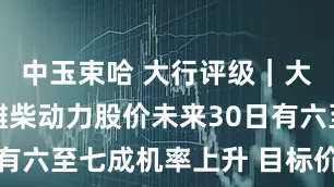中玉束哈 大行评级｜大摩：预期潍柴动力股价未来30日有六至七成机率上升 目标价19港元