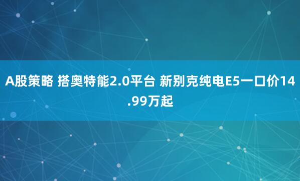 A股策略 搭奥特能2.0平台 新别克纯电E5一口价14.99万起