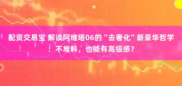 配资交易宝 解读阿维塔06的“去奢化”新豪华哲学：不堆料，也能有高级感？