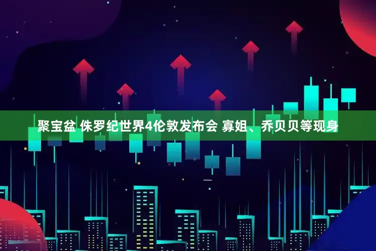 聚宝盆 侏罗纪世界4伦敦发布会 寡姐、乔贝贝等现身
