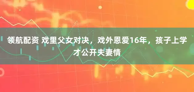 领航配资 戏里父女对决，戏外恩爱16年，孩子上学才公开夫妻情