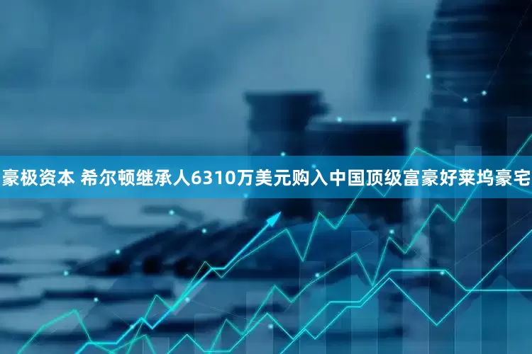 豪极资本 希尔顿继承人6310万美元购入中国顶级富豪好莱坞豪宅