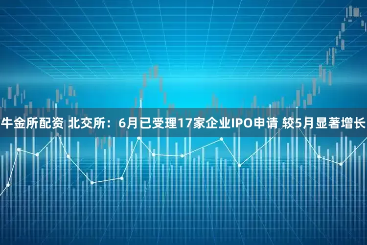 牛金所配资 北交所：6月已受理17家企业IPO申请 较5月显著增长