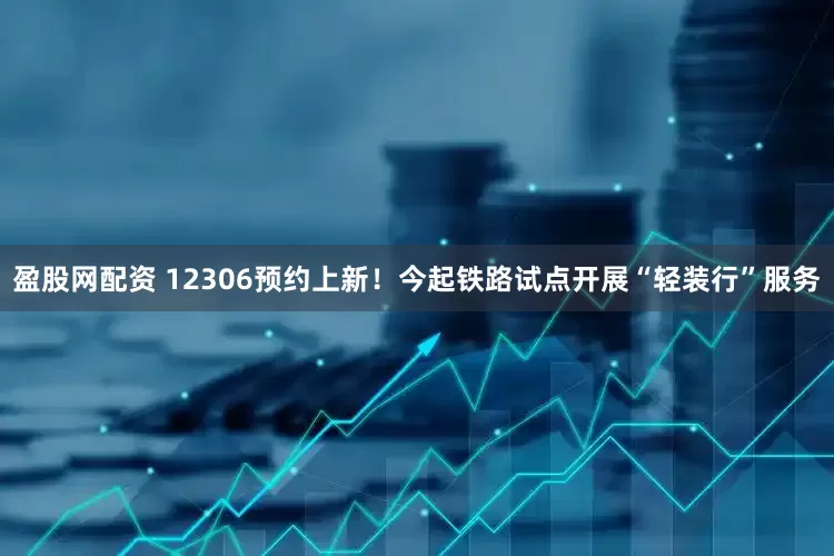 盈股网配资 12306预约上新！今起铁路试点开展“轻装行”服务