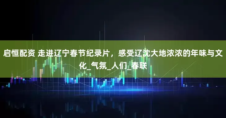 启恒配资 走进辽宁春节纪录片，感受辽沈大地浓浓的年味与文化_气氛_人们_春联
