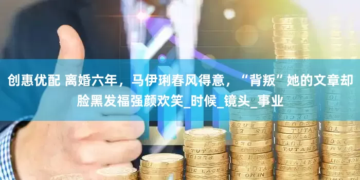 创惠优配 离婚六年，马伊琍春风得意，“背叛”她的文章却脸黑发福强颜欢笑_时候_镜头_事业
