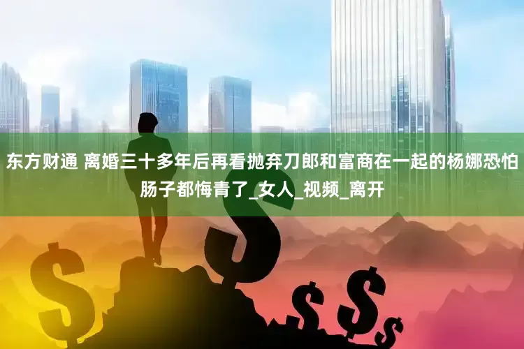 东方财通 离婚三十多年后再看抛弃刀郎和富商在一起的杨娜恐怕肠子都悔青了_女人_视频_离开