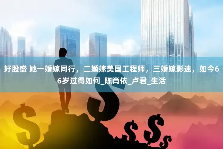 好股盛 她一婚嫁同行，二婚嫁美国工程师，三婚嫁影迷，如今66岁过得如何_陈肖依_卢君_生活