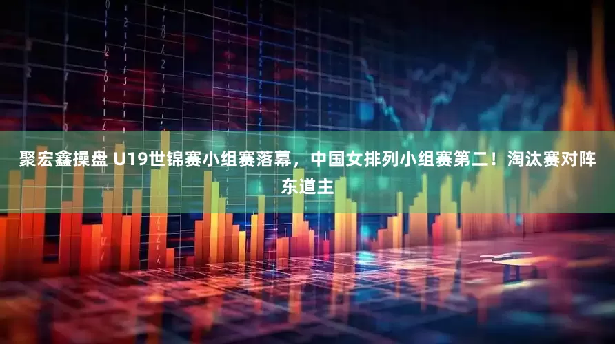 聚宏鑫操盘 U19世锦赛小组赛落幕，中国女排列小组赛第二！淘汰赛对阵东道主