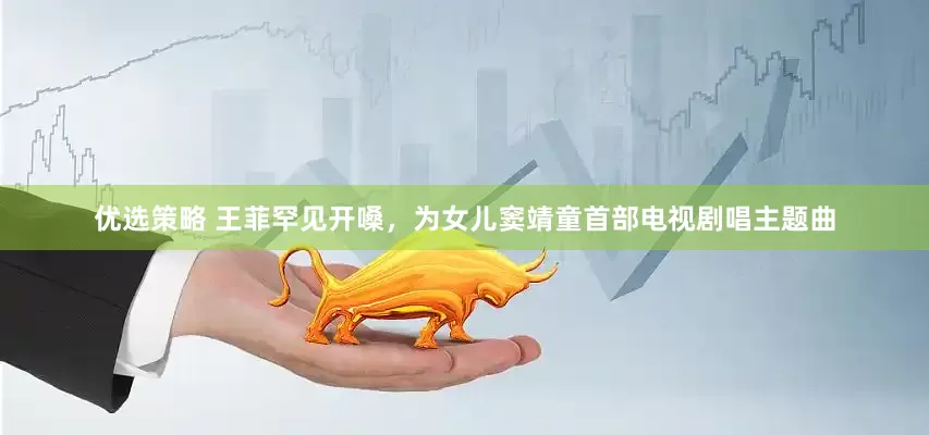 优选策略 王菲罕见开嗓，为女儿窦靖童首部电视剧唱主题曲
