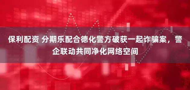 保利配资 分期乐配合德化警方破获一起诈骗案，警企联动共同净化网络空间