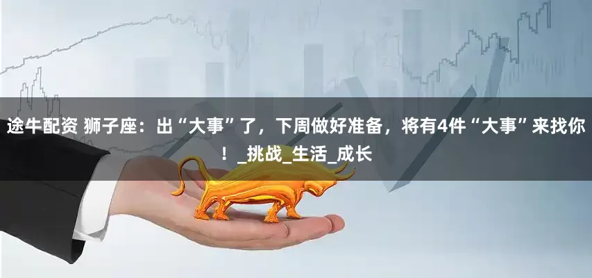 途牛配资 狮子座：出“大事”了，下周做好准备，将有4件“大事”来找你！_挑战_生活_成长