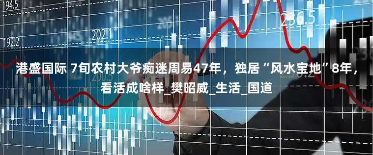 港盛国际 7旬农村大爷痴迷周易47年，独居“风水宝地”8年，看活成啥样_樊昭威_生活_国道