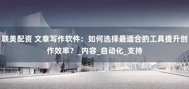 联美配资 文章写作软件：如何选择最适合的工具提升创作效率？_内容_自动化_支持