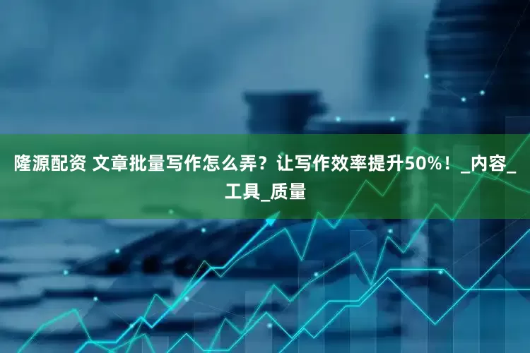 隆源配资 文章批量写作怎么弄？让写作效率提升50%！_内容_工具_质量