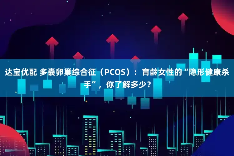 达宝优配 多囊卵巢综合征（PCOS）：育龄女性的“隐形健康杀手”，你了解多少？