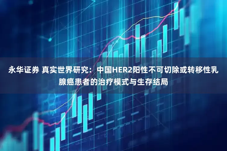 永华证券 真实世界研究：中国HER2阳性不可切除或转移性乳腺癌患者的治疗模式与生存结局