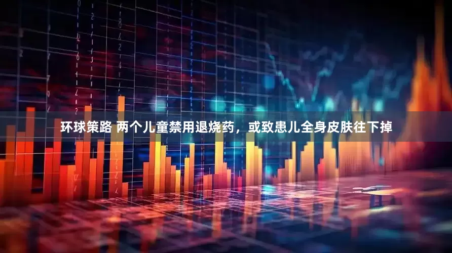 环球策路 两个儿童禁用退烧药，或致患儿全身皮肤往下掉