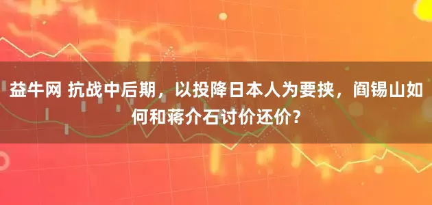 益牛网 抗战中后期，以投降日本人为要挟，阎锡山如何和蒋介石讨价还价？