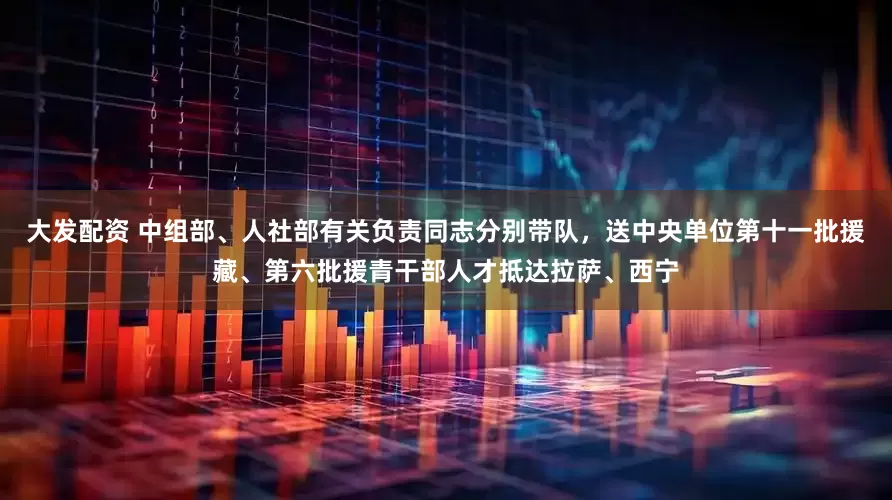 大发配资 中组部、人社部有关负责同志分别带队，送中央单位第十一批援藏、第六批援青干部人才抵达拉萨、西宁