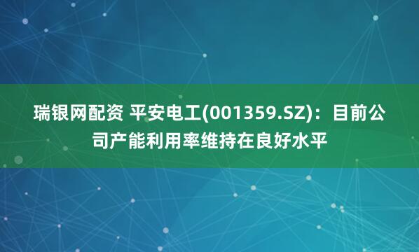 瑞银网配资 平安电工(001359.SZ)：目前公司产能利用率维持在良好水平