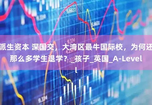 派生资本 深国交，大湾区最牛国际校，为何还那么多学生退学？_孩子_英国_A-Level