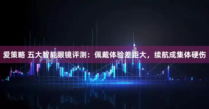 爱策略 五大智能眼镜评测：佩戴体验差距大，续航成集体硬伤