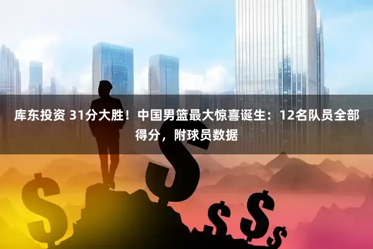 库东投资 31分大胜！中国男篮最大惊喜诞生：12名队员全部得分，附球员数据