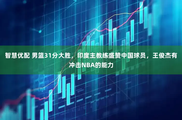 智慧优配 男篮31分大胜，印度主教练盛赞中国球员，王俊杰有冲击NBA的能力