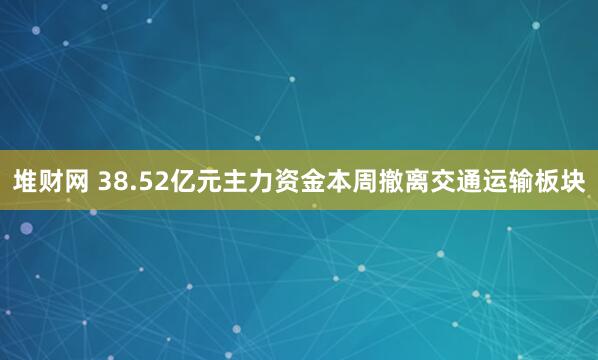 堆财网 38.52亿元主力资金本周撤离交通运输板块