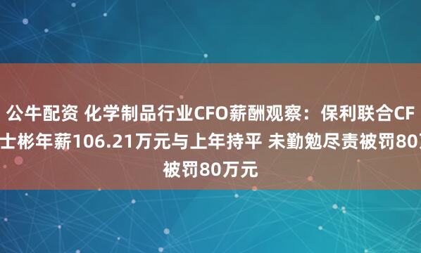 公牛配资 化学制品行业CFO薪酬观察：保利联合CFO刘士彬年薪106.21万元与上年持平 未勤勉尽责被罚80万元