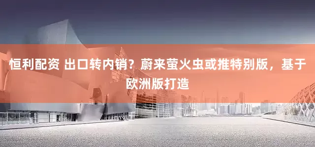 恒利配资 出口转内销？蔚来萤火虫或推特别版，基于欧洲版打造