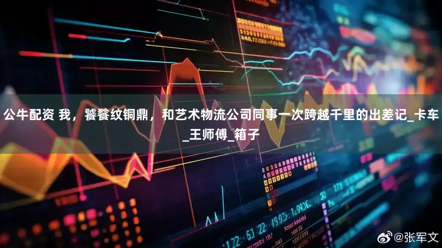 公牛配资 我，饕餮纹铜鼎，和艺术物流公司同事一次跨越千里的出差记_卡车_王师傅_箱子
