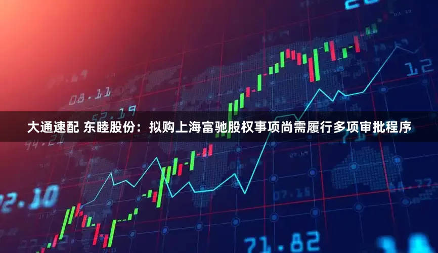 大通速配 东睦股份：拟购上海富驰股权事项尚需履行多项审批程序
