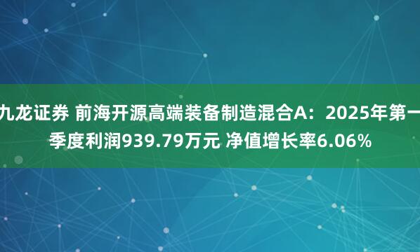 九龙证券 前海开源高端装备制造混合A：2025年第一季度利润939.79万元 净值增长率6.06%