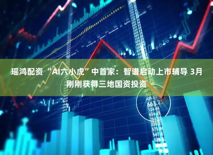 瑶鸿配资 “AI六小虎”中首家：智谱启动上市辅导 3月刚刚获得三地国资投资