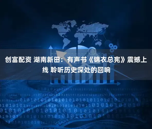 创富配资 湖南新田：有声书《锦衣总宪》震撼上线 聆听历史深处的回响