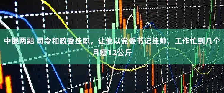 中银两融 司令和政委挂职，让他以党委书记挂帅，工作忙到几个月瘦12公斤