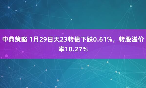 中鼎策略 1月29日天23转债下跌0.61%，转股溢价率10.27%