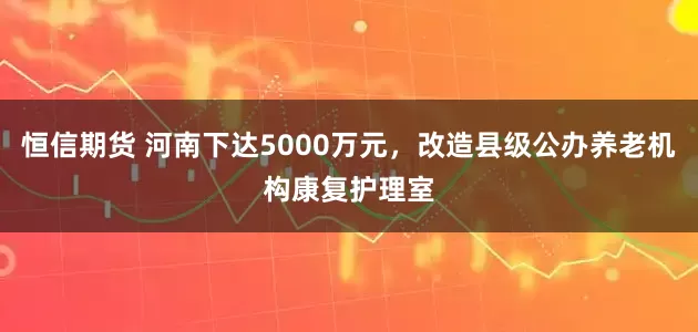 恒信期货 河南下达5000万元，改造县级公办养老机构康复护理室