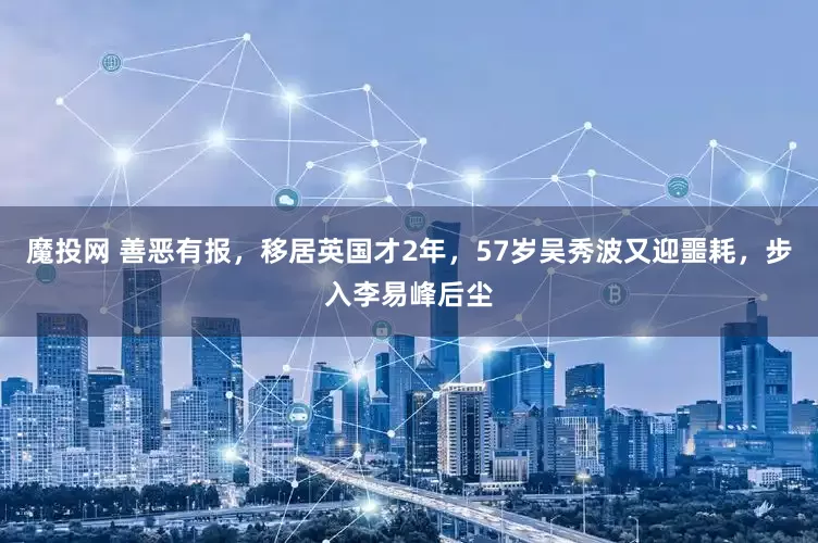 魔投网 善恶有报，移居英国才2年，57岁吴秀波又迎噩耗，步入李易峰后尘