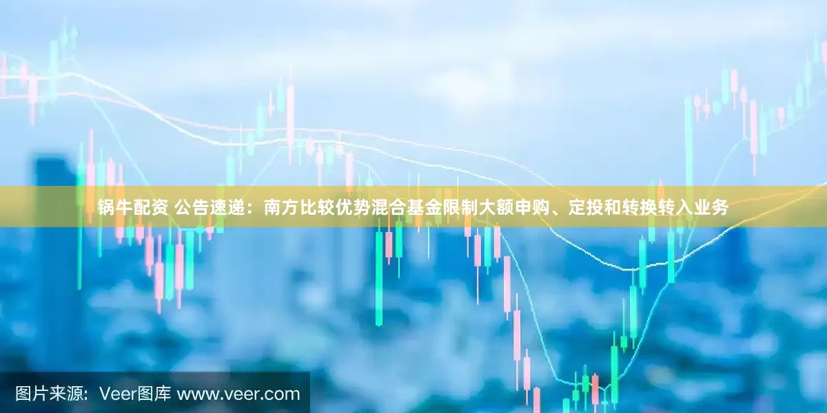 锅牛配资 公告速递：南方比较优势混合基金限制大额申购、定投和转换转入业务