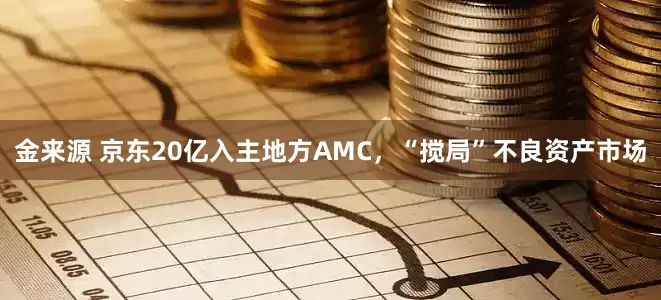 金来源 京东20亿入主地方AMC，“搅局”不良资产市场