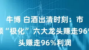 牛博 白酒出清时刻：市场份额“极化” 六大龙头赚走96%利润