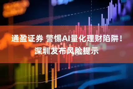 通盈证券 警惕AI量化理财陷阱！深圳发布风险提示
