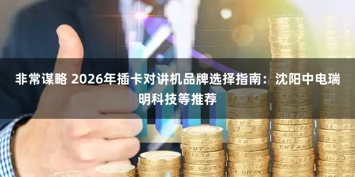 非常谋略 2026年插卡对讲机品牌选择指南：沈阳中电瑞明科技等推荐
